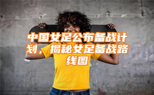 中国女足公布备战计划，揭秘女足备战路线图