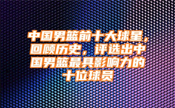 中国男篮前十大球星，回顾历史，评选出中国男篮最具影响力的十位球员