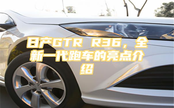 日产GTR R36，全新一代跑车的亮点介绍
