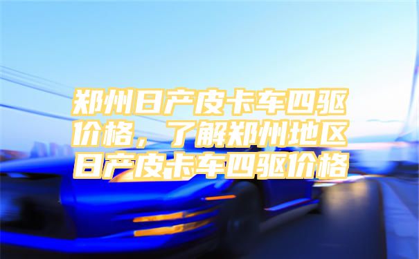 郑州日产皮卡车四驱价格，了解郑州地区日产皮卡车四驱价格