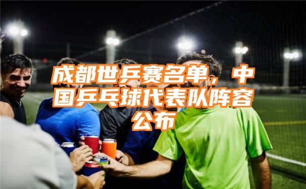 成都世乒赛名单，中国乒乓球代表队阵容公布