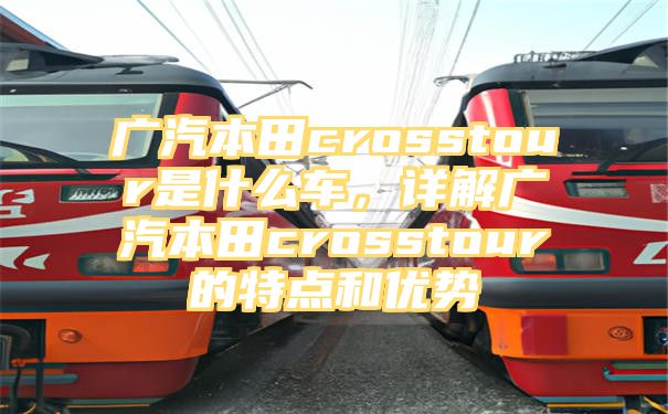 广汽本田crosstour是什么车，详解广汽本田crosstour的特点和优势