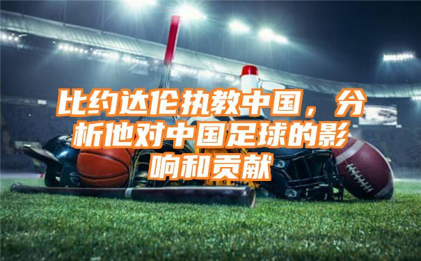 比约达伦执教中国，分析他对中国足球的影响和贡献
