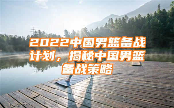 2022中国男篮备战计划，揭秘中国男篮备战策略