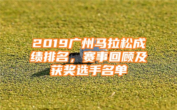 2019广州马拉松成绩排名，赛事回顾及获奖选手名单