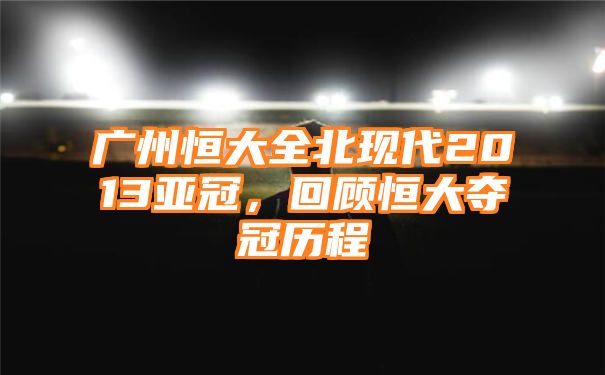 广州恒大全北现代2013亚冠，回顾恒大夺冠历程